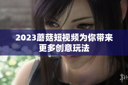 2023蘑菇短视频为你带来更多创意玩法