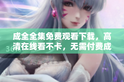 成全全集免费观看下载，高清在线看不卡，无需付费成全高清全集免费在线观看与下载