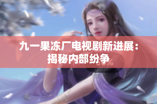 九一果冻厂电视剧新进展：揭秘内部纷争