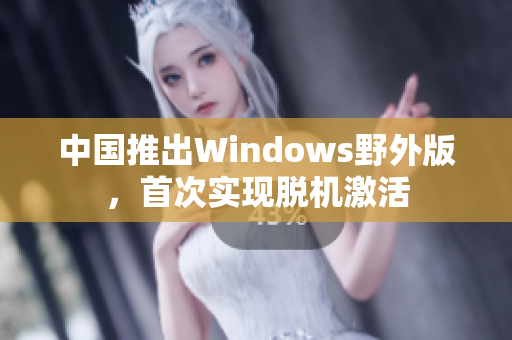 中国推出Windows野外版，首次实现脱机激活