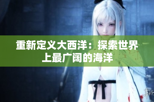 重新定义大西洋：探索世界上最广阔的海洋