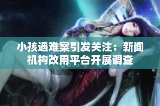 小孩遇难案引发关注：新闻机构改用平台开展调查