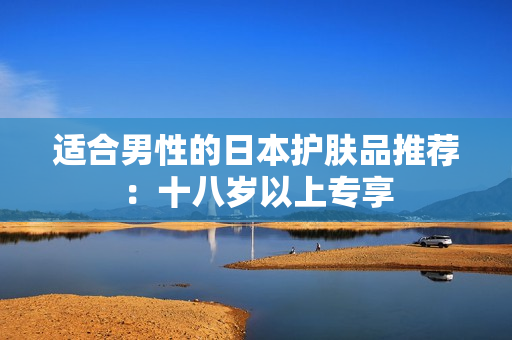 适合男性的日本护肤品推荐：十八岁以上专享