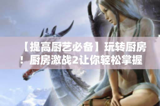 【提高厨艺必备】玩转厨房！厨房激战2让你轻松掌握烹饪技巧！