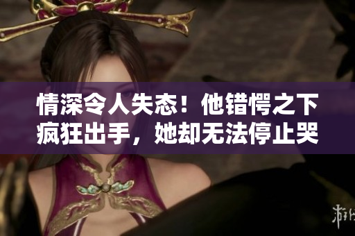 情深令人失态！他错愕之下疯狂出手，她却无法停止哭泣……