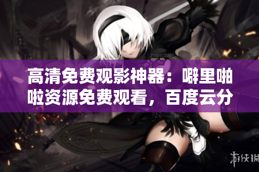 高清免费观影神器：噼里啪啦资源免费观看，百度云分享！
