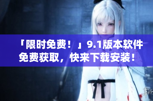 「限时免费！」9.1版本软件免费获取，快来下载安装！)