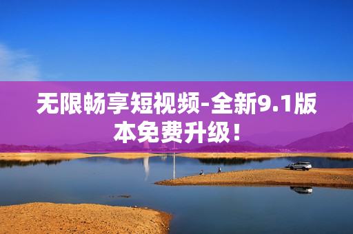 无限畅享短视频-全新9.1版本免费升级！