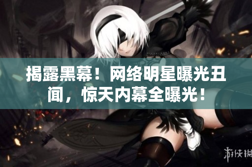 揭露黑幕！网络明星曝光丑闻，惊天内幕全曝光！