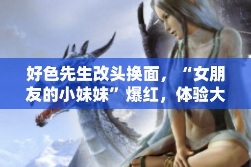 好色先生改头换面，“女朋友的小妹妹”爆红，体验大不同