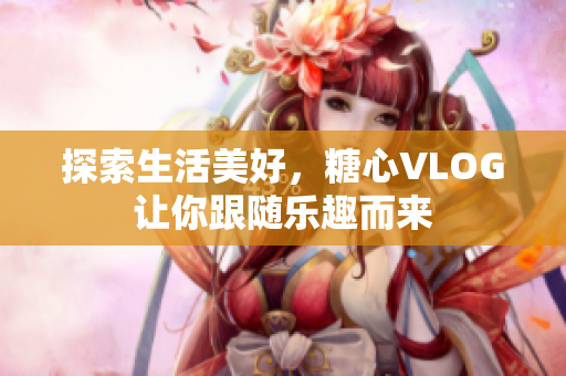 探索生活美好，糖心VLOG让你跟随乐趣而来