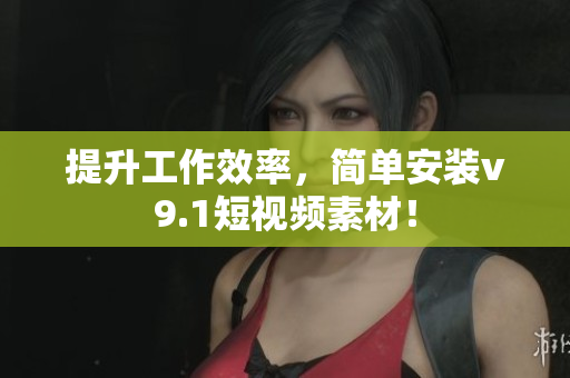 提升工作效率，简单安装v9.1短视频素材！