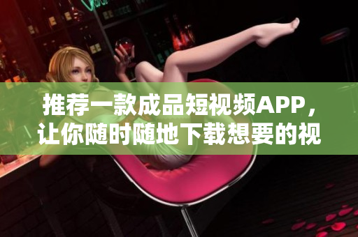 推荐一款成品短视频APP，让你随时随地下载想要的视频