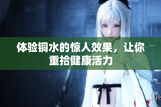 体验铜水的惊人效果，让你重拾健康活力