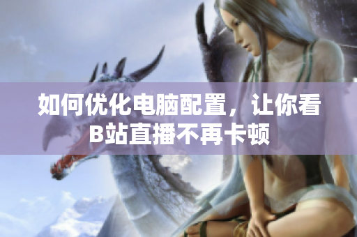 如何优化电脑配置，让你看B站直播不再卡顿
