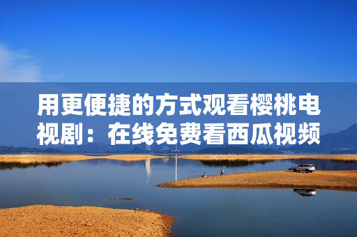 用更便捷的方式观看樱桃电视剧：在线免费看西瓜视频