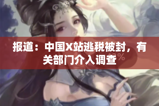 报道：中国X站逃税被封，有关部门介入调查