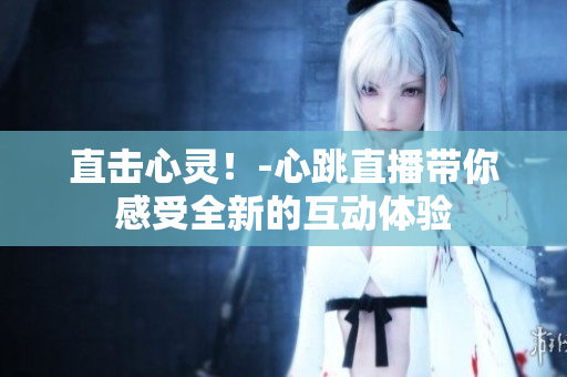直击心灵！-心跳直播带你感受全新的互动体验