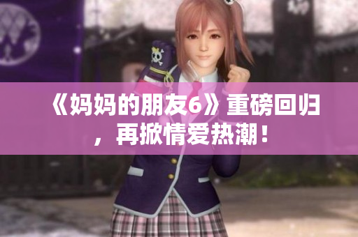 《妈妈的朋友6》重磅回归，再掀情爱热潮！