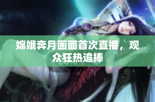 嫦娥奔月画面首次直播，观众狂热追捧