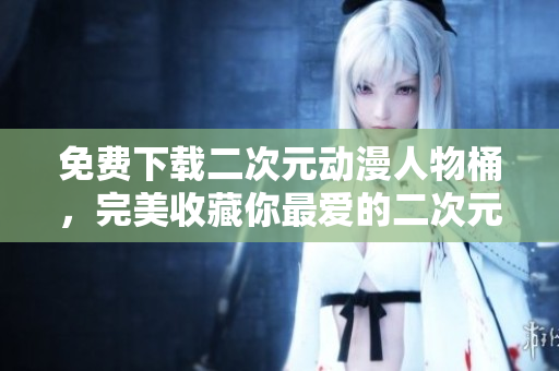 免费下载二次元动漫人物桶，完美收藏你最爱的二次元角色！