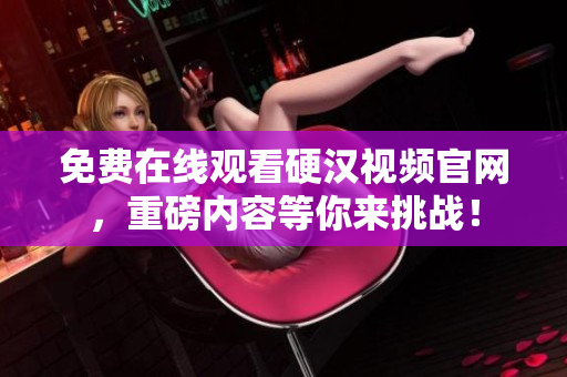 免费在线观看硬汉视频官网，重磅内容等你来挑战！