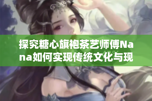 探究糖心旗袍茶艺师傅Nana如何实现传统文化与现代社会的完美结合