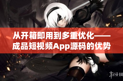 从开箱即用到多重优化——成品短视频App源码的优势