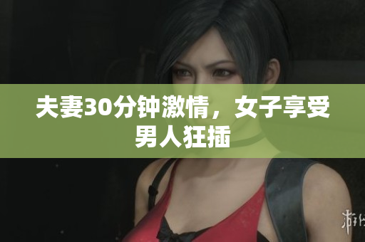 夫妻30分钟激情，女子享受男人狂插