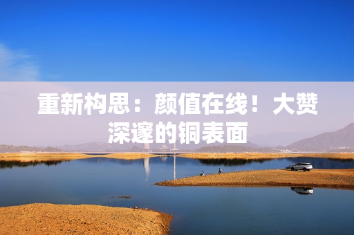 重新构思：颜值在线！大赞深邃的铜表面