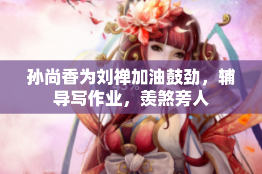 孙尚香为刘禅加油鼓劲，辅导写作业，羡煞旁人
