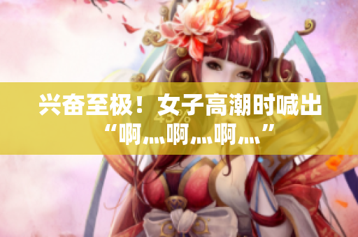 兴奋至极！女子高潮时喊出“啊灬啊灬啊灬”