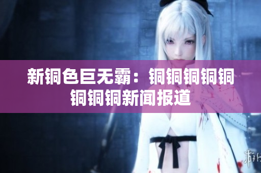新铜色巨无霸：铜铜铜铜铜铜铜铜新闻报道