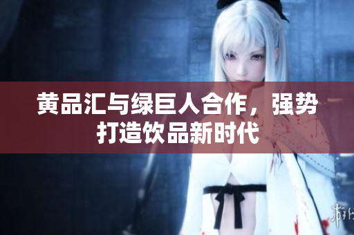 黄品汇与绿巨人合作，强势打造饮品新时代