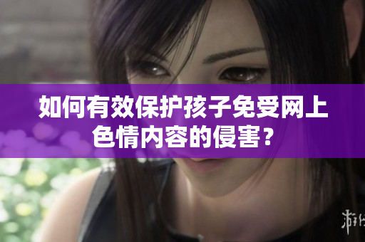 如何有效保护孩子免受网上色情内容的侵害？