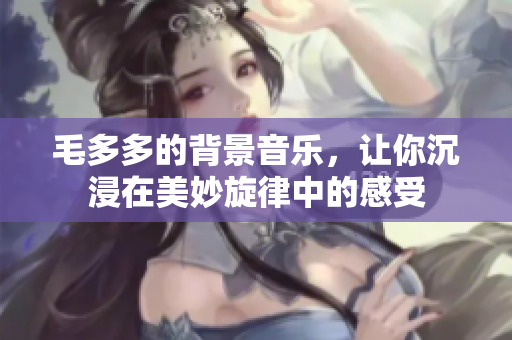 毛多多的背景音乐，让你沉浸在美妙旋律中的感受