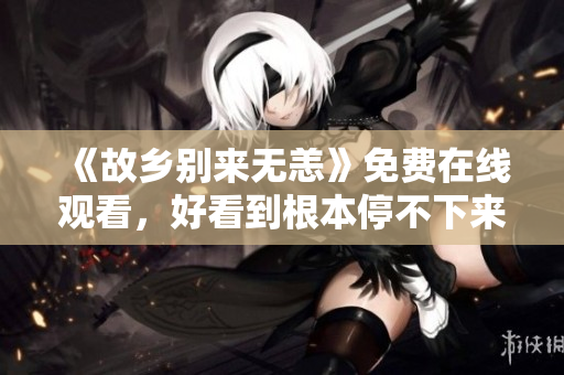 《故乡别来无恙》免费在线观看，好看到根本停不下来！