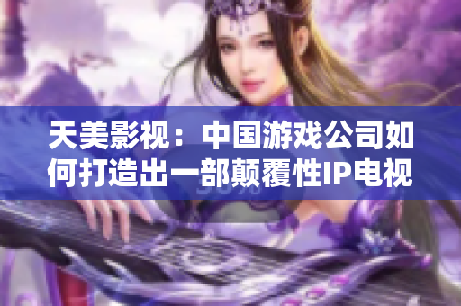 天美影视：中国游戏公司如何打造出一部颠覆性IP电视剧