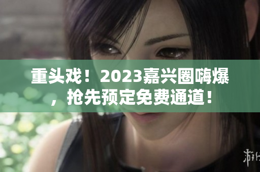 重头戏！2023嘉兴圈嗨爆，抢先预定免费通道！