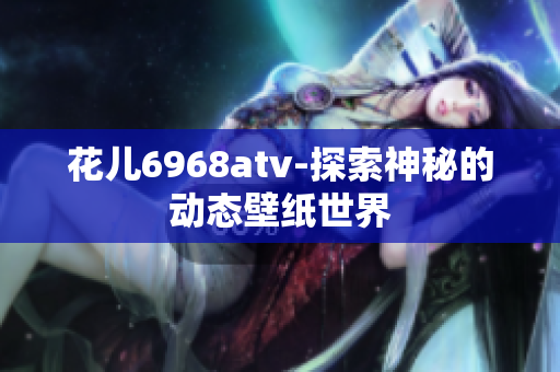 花儿6968atv-探索神秘的动态壁纸世界