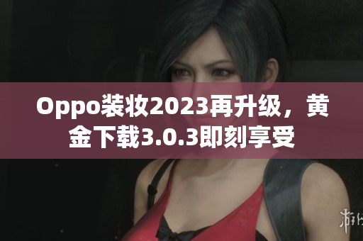Oppo装妆2023再升级，黄金下载3.0.3即刻享受