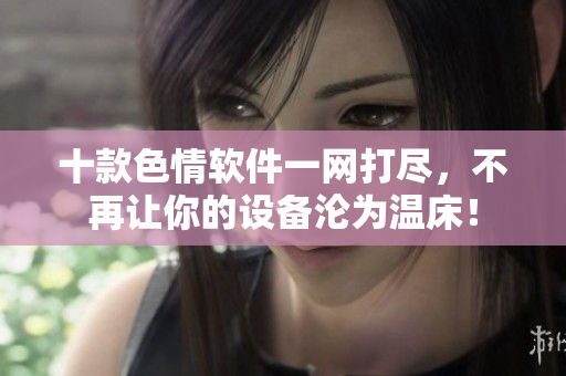 十款色情软件一网打尽，不再让你的设备沦为温床！