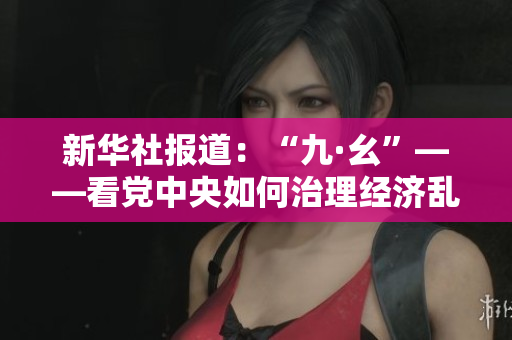 新华社报道：“九·幺”——看党中央如何治理经济乱象