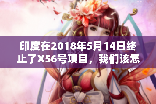印度在2018年5月14日终止了X56号项目，我们该怎么报道？