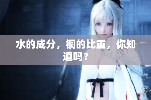 水的成分，铜的比重，你知道吗？