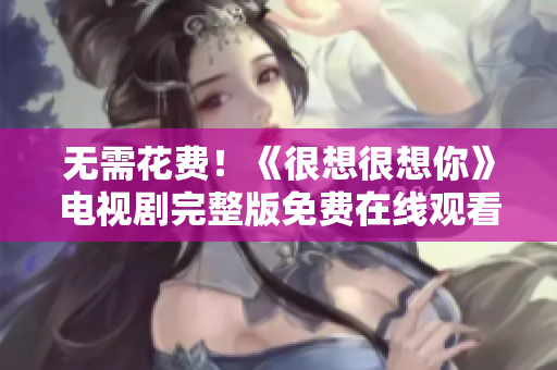 无需花费！《很想很想你》电视剧完整版免费在线观看