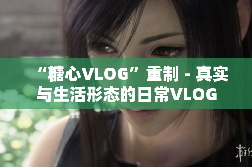 “糖心VLOG”重制 - 真实与生活形态的日常VLOG
