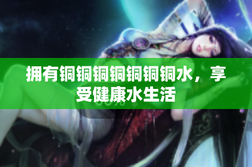 拥有铜铜铜铜铜铜铜水，享受健康水生活