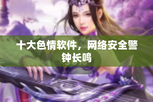 十大色情软件，网络安全警钟长鸣