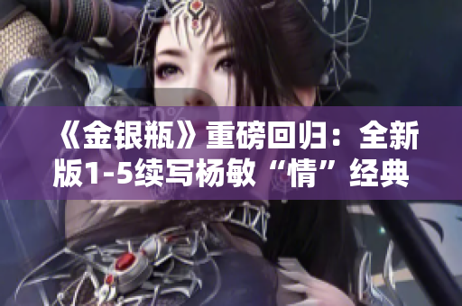 《金银瓶》重磅回归：全新版1-5续写杨敏“情”经典